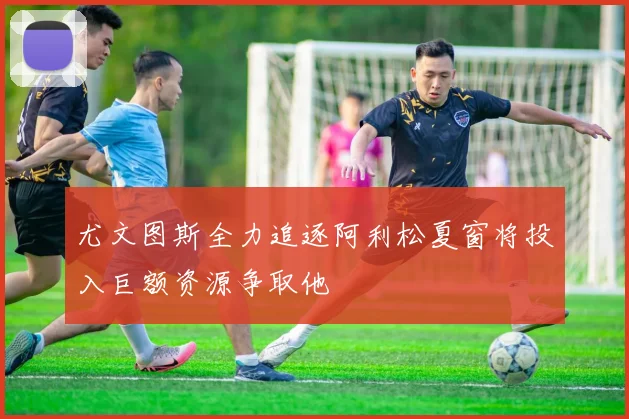 尤文图斯全力追逐阿利松夏窗将投入巨额资源争取他