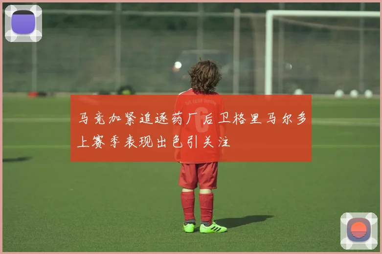 马竞加紧追逐药厂后卫格里马尔多上赛季表现出色引关注