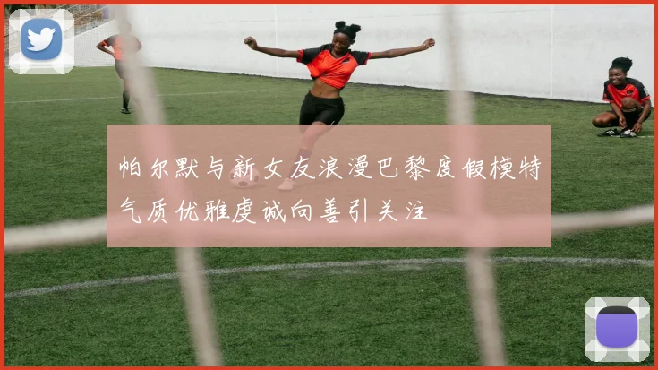帕尔默与新女友浪漫巴黎度假模特气质优雅虔诚向善引关注