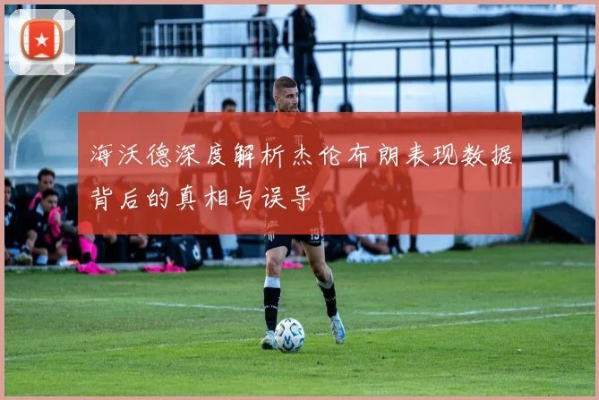 海沃德深度解析杰伦布朗表现数据背后的真相与误导