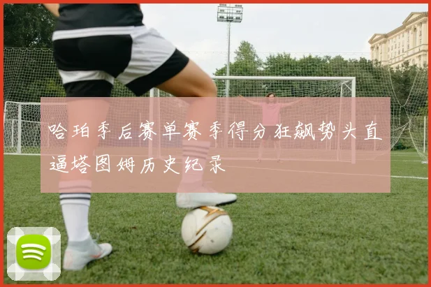 哈珀季后赛单赛季得分狂飙势头直逼塔图姆历史纪录