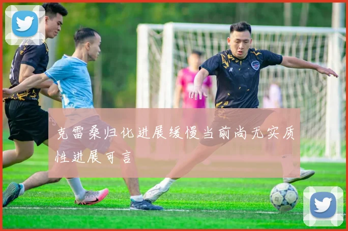 克雷桑归化进展缓慢当前尚无实质性进展可言