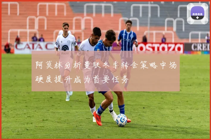 阿莫林分析曼联冬季转会策略中场硬度提升成为首要任务