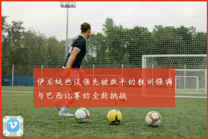 伊东纯也谈领先被扳平的教训强调与巴西比赛的全新挑战