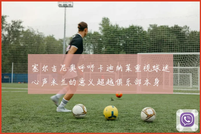 塞尔吉尼奥呼吁卡迪纳莱重视球迷心声米兰的意义超越俱乐部本身