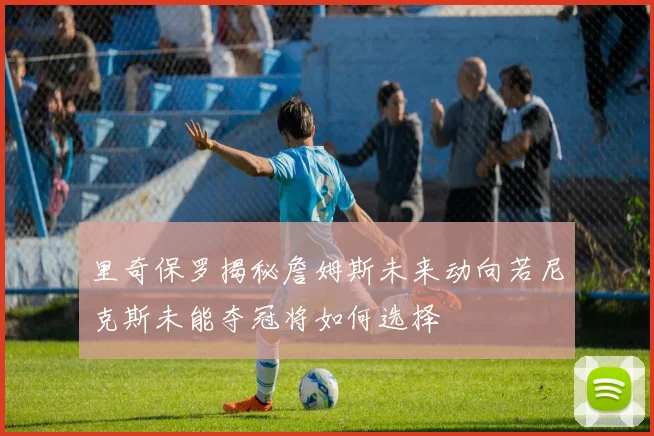 里奇保罗揭秘詹姆斯未来动向若尼克斯未能夺冠将如何选择