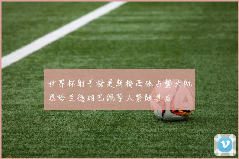 世界杯射手榜更新梅西独占鳌头凯恩哈兰德姆巴佩等人紧随其后