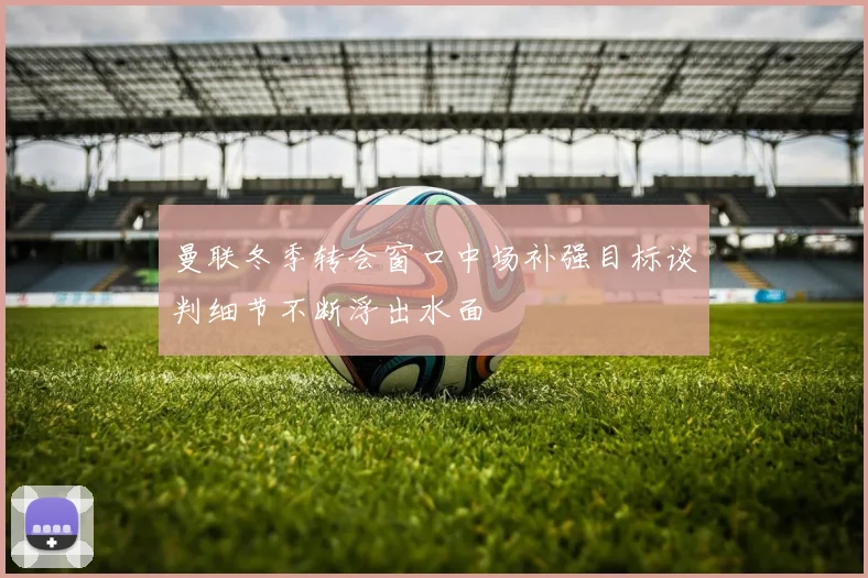 曼联冬季转会窗口中场补强目标谈判细节不断浮出水面