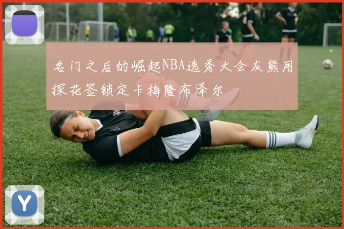 名门之后的崛起NBA选秀大会灰熊用探花签锁定卡梅隆布泽尔