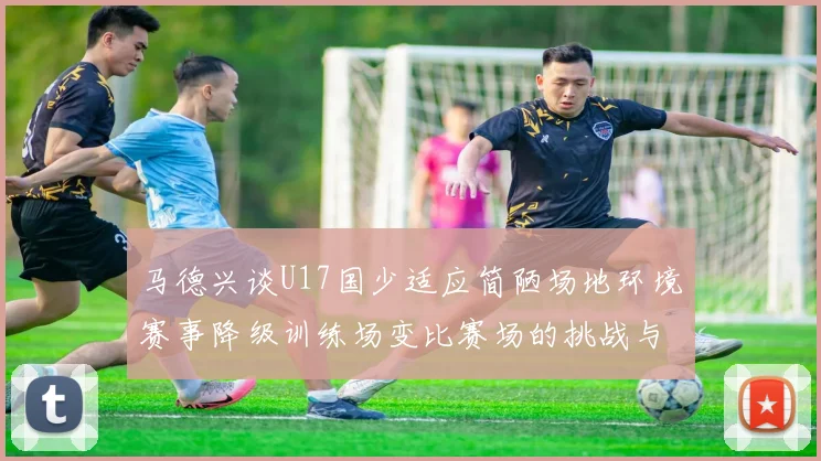 马德兴谈U17国少适应简陋场地环境赛事降级训练场变比赛场的挑战与应对