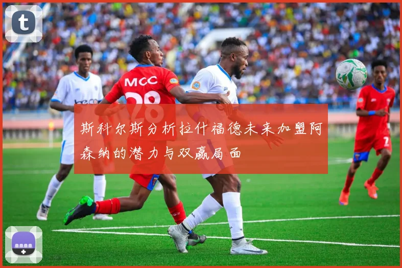 斯科尔斯分析拉什福德未来加盟阿森纳的潜力与双赢局面