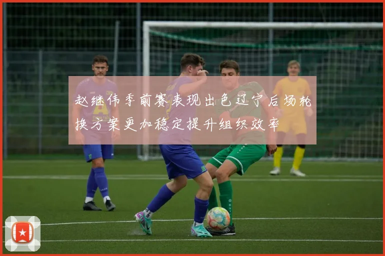 赵继伟季前赛表现出色辽宁后场轮换方案更加稳定提升组织效率