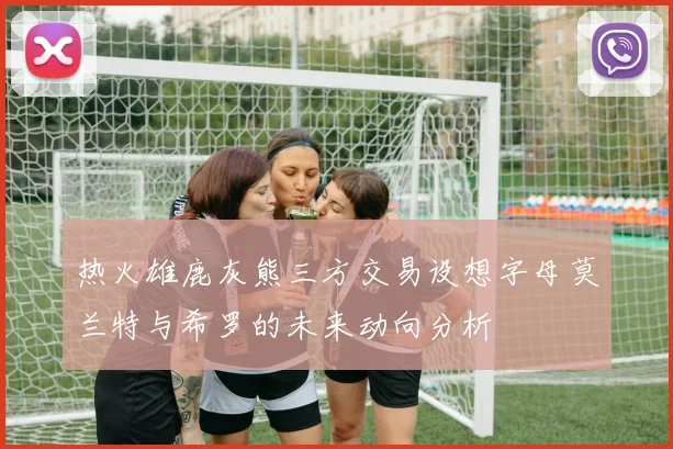 热火雄鹿灰熊三方交易设想字母莫兰特与希罗的未来动向分析