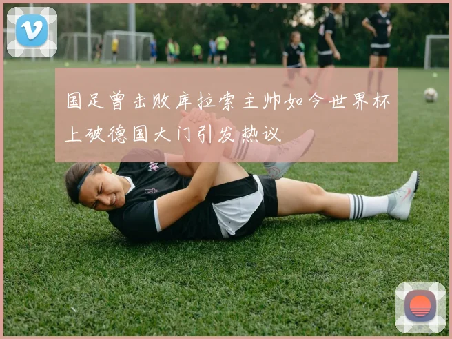 国足曾击败库拉索主帅如今世界杯上破德国大门引发热议