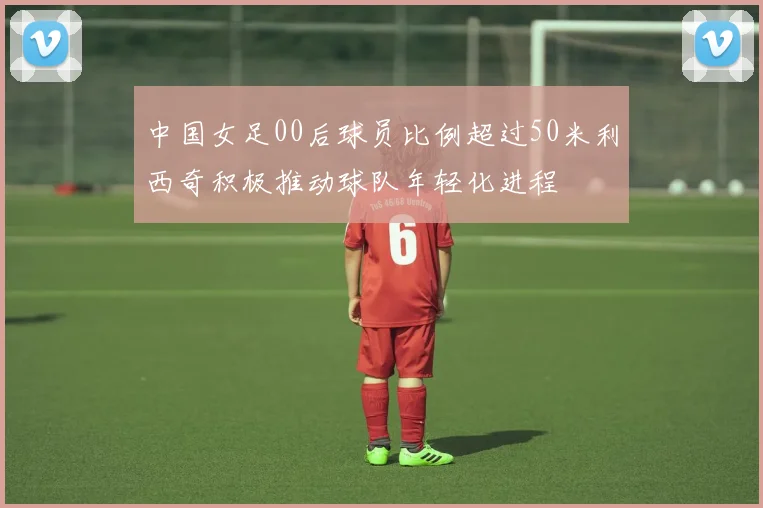 中国女足00后球员比例超过50米利西奇积极推动球队年轻化进程