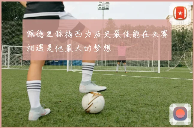佩德里称梅西为历史最佳能在决赛相遇是他最大的梦想