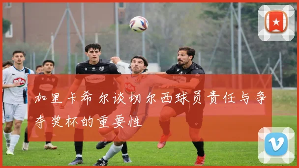加里卡希尔谈切尔西球员责任与争夺奖杯的重要性
