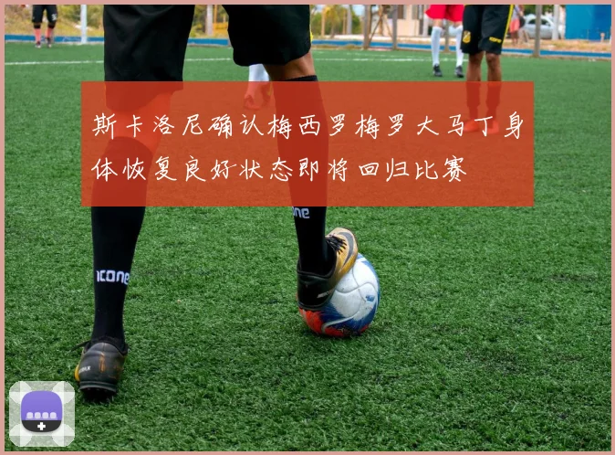 斯卡洛尼确认梅西罗梅罗大马丁身体恢复良好状态即将回归比赛