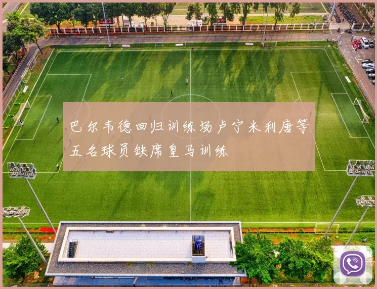 巴尔韦德回归训练场卢宁米利唐等五名球员缺席皇马训练