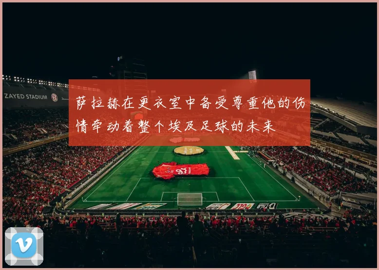 萨拉赫在更衣室中备受尊重他的伤情牵动着整个埃及足球的未来