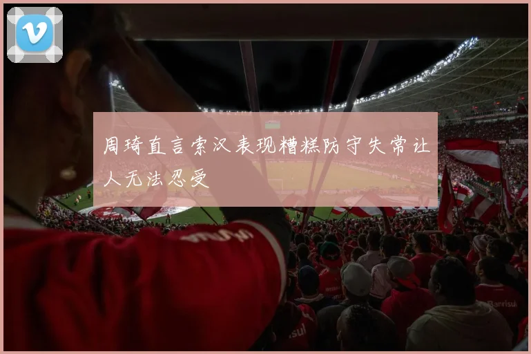 周琦直言索汉表现糟糕防守失常让人无法忍受