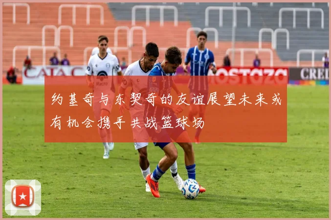 约基奇与东契奇的友谊展望未来或有机会携手共战篮球场