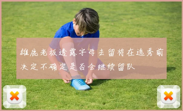 雄鹿老板透露字母去留将在选秀前决定不确定是否会继续留队