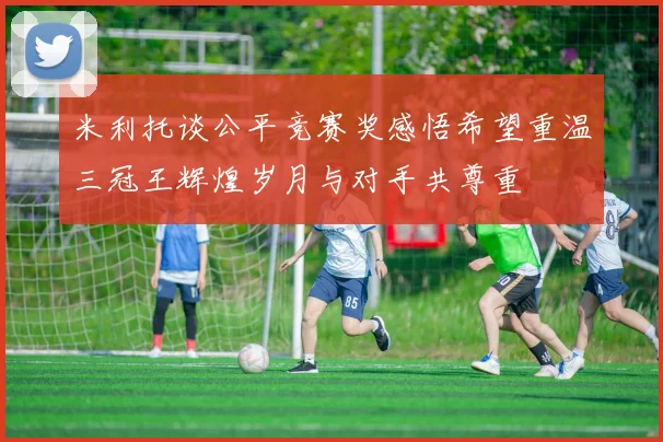 米利托谈公平竞赛奖感悟希望重温三冠王辉煌岁月与对手共尊重