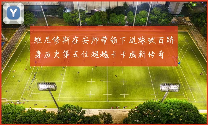 维尼修斯在安帅带领下进球破百跻身历史第五位超越卡卡成新传奇