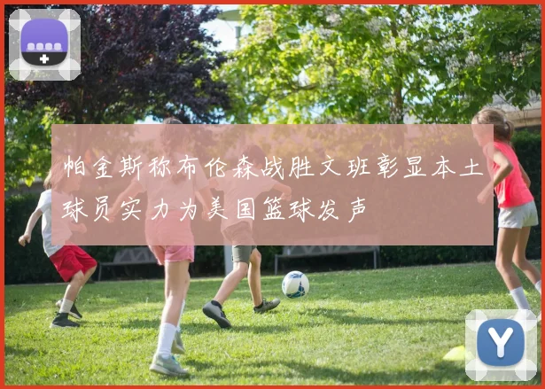 帕金斯称布伦森战胜文班彰显本土球员实力为美国篮球发声
