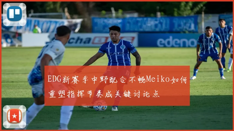 EDG新赛季中野配合不畅Meiko如何重塑指挥节奏成关键讨论点