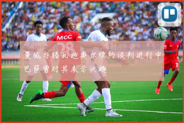 曼城与格瓦迪奥尔续约谈判进行中巴萨曾对其表示兴趣